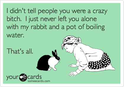 I didn't tell people you were a crazy bitch.  I just never left you alone with my rabbit and a pot of boiling water.

That's all.