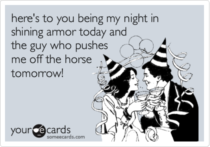here's to you being my night in
shining armor today and 
the guy who pushes
me off the horse
tomorrow!