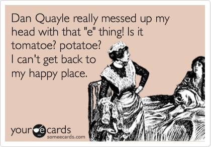 Dan Quayle really messed up my head with that "e" thing! Is it tomatoe? potatoe?
I can't get back to
my happy place.