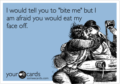 I would tell you to "bite me" but I am afraid you would eat my
face off.