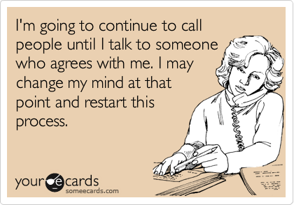 I'm going to continue to call
people until I talk to someone
who agrees with me. I may
change my mind at that
point and restart this
process.