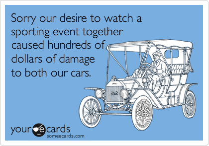 Sorry our desire to watch a sporting event together
caused hundreds of
dollars of damage
to both our cars.