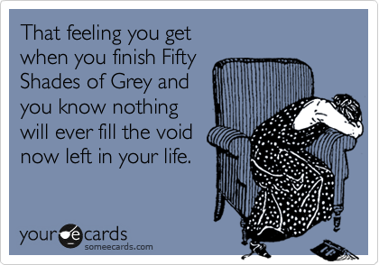 That feeling you get
when you finish Fifty
Shades of Grey and
you know nothing
will ever fill the void
now left in your life.