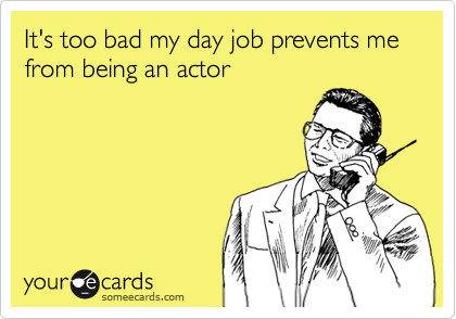 It's too bad my day job prevents me from being an actor