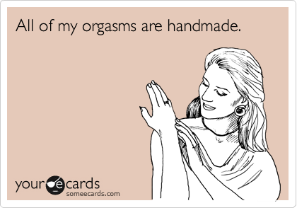All of my orgasms are handmade. 