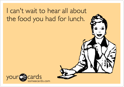 I can't wait to hear all about
the food you had for lunch.