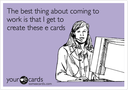 The best thing about coming to work is that I get to
create these e cards