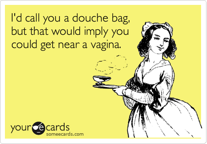 I'd call you a douche bag,
but that would imply you
could get near a vagina.