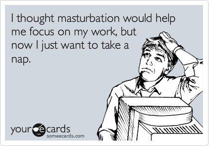 I thought masturbation would help me focus on my work, but
now I just want to take a
nap.