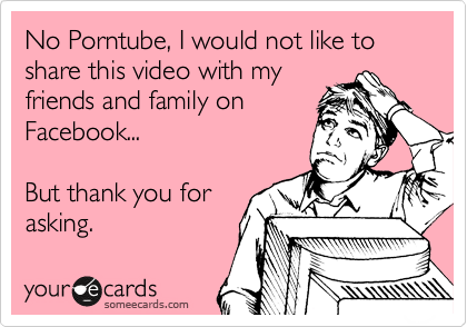No Porntube, I would not like to share this video with my
friends and family on
Facebook...

But thank you for
asking.