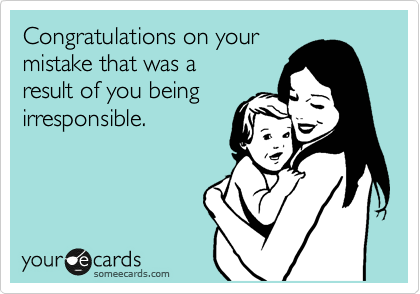 Congratulations on your
mistake that was a
result of you being
irresponsible.

