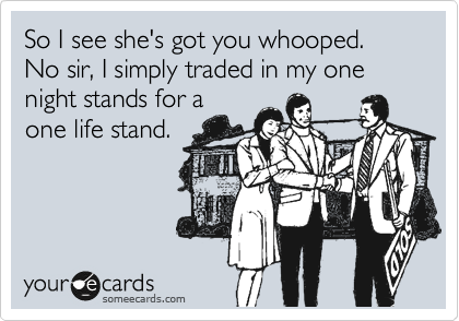 So I see she's got you whooped. 
No sir, I simply traded in my one night stands for a
one life stand.