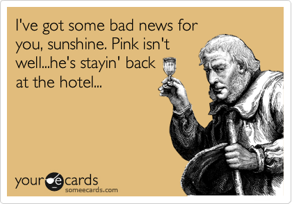 I've got some bad news for
you, sunshine. Pink isn't
well...he's stayin' back
at the hotel...