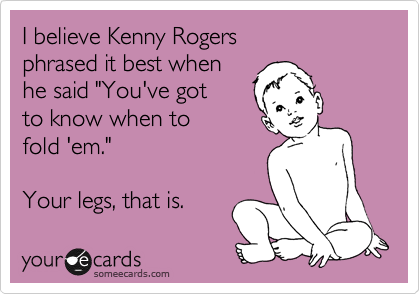 I believe Kenny Rogers
phrased it best when
he said "You've got
to know when to
fold 'em."

Your legs, that is. 