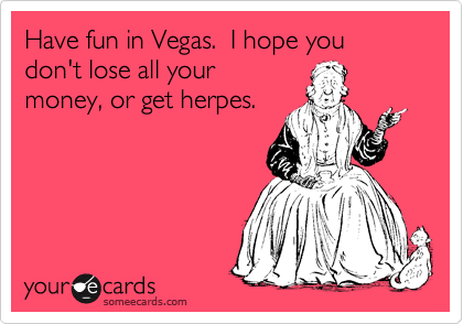 Have fun in Vegas.  I hope you don't lose all your
money, or get herpes.