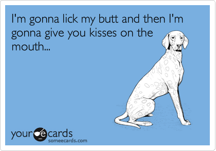 I'm gonna lick my butt and then I'm gonna give you kisses on the
mouth... 
