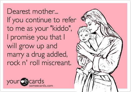 Dearest mother... 
If you continue to refer
to me as your "kiddo",
I promise you that I
will grow up and 
marry a drug addled,
rock n' roll miscreant.