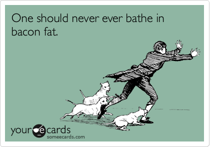 One should never ever bathe in bacon fat.