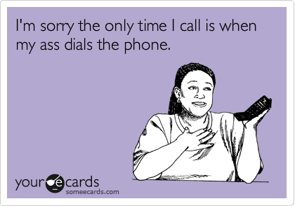 I'm sorry the only time I call is when my ass dials the phone.