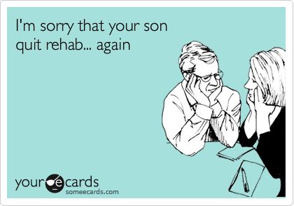 I'm sorry that your son
quit rehab... again