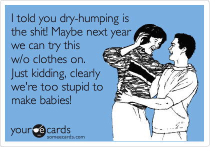 I told you dry-humping is
the shit! Maybe next year
we can try this
w/o clothes on.
Just kidding, clearly
we're too stupid to
make babies!