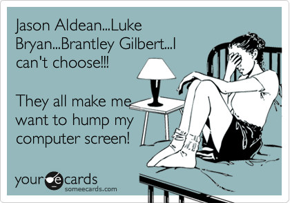 Jason Aldean...Luke
Bryan...Brantley Gilbert...I
can't choose!!!

They all make me
want to hump my
computer screen!
