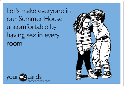 Let's make everyone in
our Summer House
uncomfortable by
having sex in every
room.