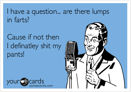 I have a question... are there lumps in farts?

Cause if not then
I definatley shit my
pants!