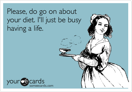 Please, do go on about
your diet. I'll just be busy
having a life. 