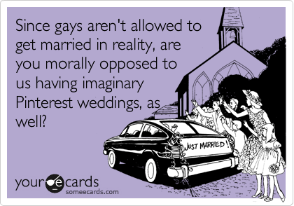 Since gays aren't allowed to
get married in reality, are
you morally opposed to
us having imaginary
Pinterest weddings, as
well?