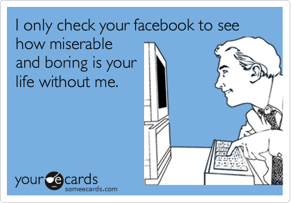I only check your facebook to see how miserable
and boring is your
life without me.
