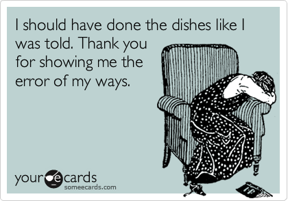 I should have done the dishes like I was told. Thank you
for showing me the
error of my ways.