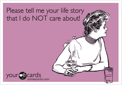 Please tell me your life story
that I do NOT care about!