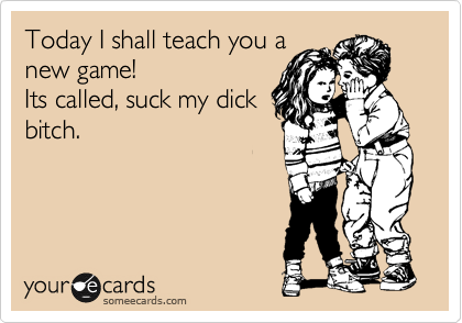 Today I shall teach you a
new game!
Its called, suck my dick
bitch.