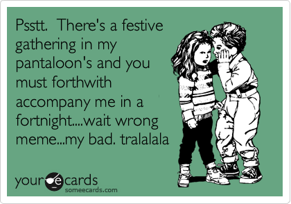 Psstt.  There's a festive
gathering in my
pantaloon's and you
must forthwith
accompany me in a
fortnight....wait wrong
meme...my bad. tralalala
