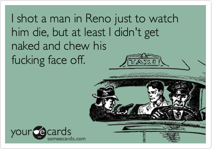 I shot a man in Reno just to watch him die, but at least I didn't get naked and chew his
fucking face off.