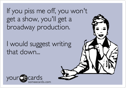 If you piss me off, you won't
get a show, you'll get a
broadway production. 

I would suggest writing
that down...