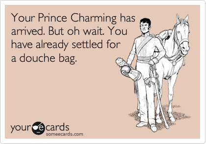 Your Prince Charming has
arrived. But oh wait. You
have already settled for
a douche bag.