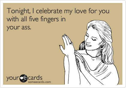 Tonight, I celebrate my love for you with all five fingers in
your ass.