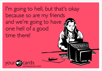 I'm going to hell, but that's okay because so are my friends
and we're going to have
one hell of a good
time there!