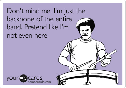 Don't mind me. I'm just the backbone of the entire
band. Pretend like I'm
not even here.