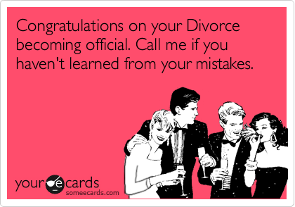 Congratulations on your Divorce becoming official. Call me if you haven't learned from your mistakes.