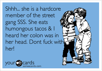 Shhh... she is a hardcore
member of the street
gang SSS. She eats
humongous tacos & I
heard her colon was in
her head. Dont fuck with
her!