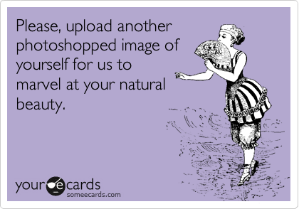Please, upload another
photoshopped image of
yourself for us to
marvel at your natural
beauty.