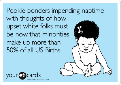 Pookie ponders impending naptime with thoughts of how
upset white folks must
be now that minorities
make up more than
50% of all US Births