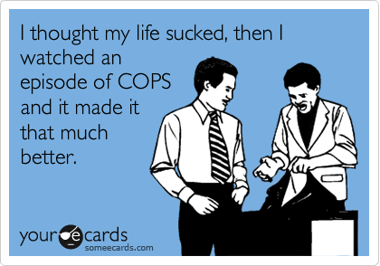 I thought my life sucked, then I watched an
episode of COPS
and it made it
that much
better.