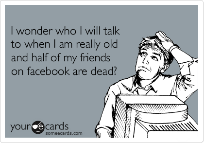 
I wonder who I will talk 
to when I am really old
and half of my friends 
on facebook are dead?