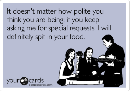 It doesn't matter how polite you think you are being; if you keep asking me for special requests, I will definitely spit in your food.
