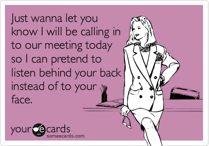 Just wanna let you
know I will be calling in
to our meeting today
so I can pretend to
listen behind your back
instead of to your
face. 