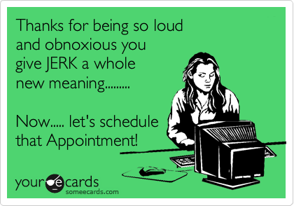 Thanks for being so loud
and obnoxious you 
give JERK a whole 
new meaning.........

Now..... let's schedule 
that Appointment! 